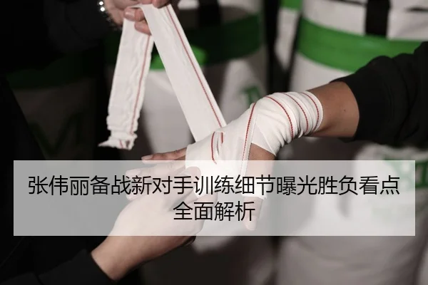 张伟丽备战新对手训练细节曝光胜负看点全面解析
